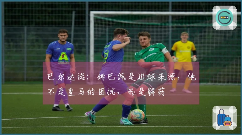 巴尔达诺：姆巴佩是进球来源，他不是皇马的困扰，而是解药