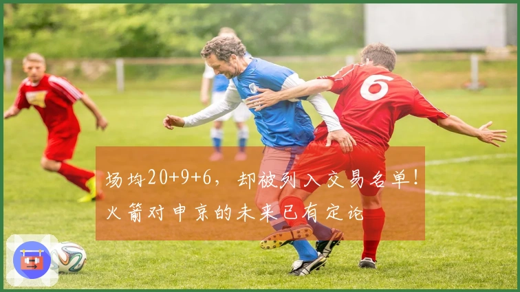 场均20+9+6，却被列入交易名单！火箭对申京的未来已有定论