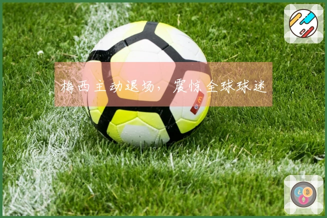 梅西主动退场，震惊全球球迷