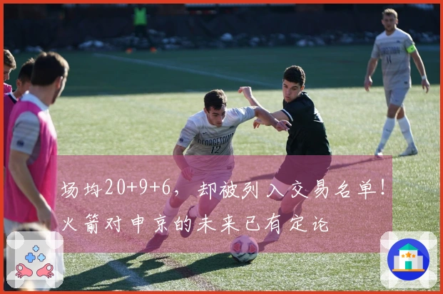 场均20+9+6，却被列入交易名单！火箭对申京的未来已有定论
